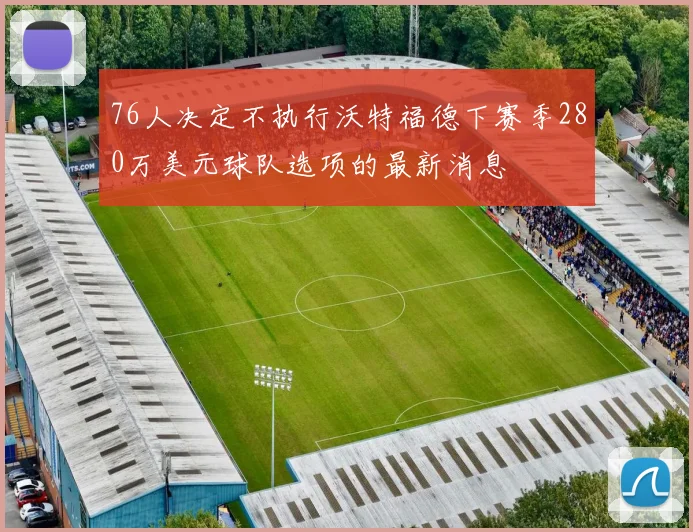 76人决定不执行沃特福德下赛季280万美元球队选项的最新消息