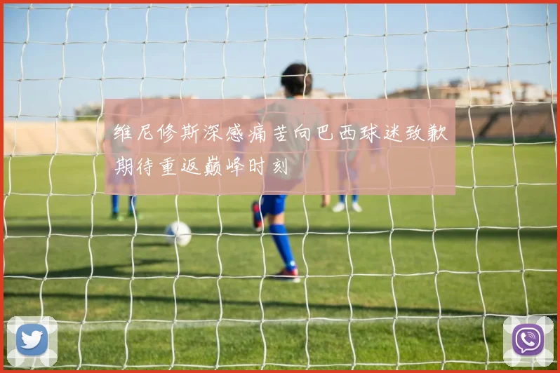 维尼修斯深感痛苦向巴西球迷致歉期待重返巅峰时刻