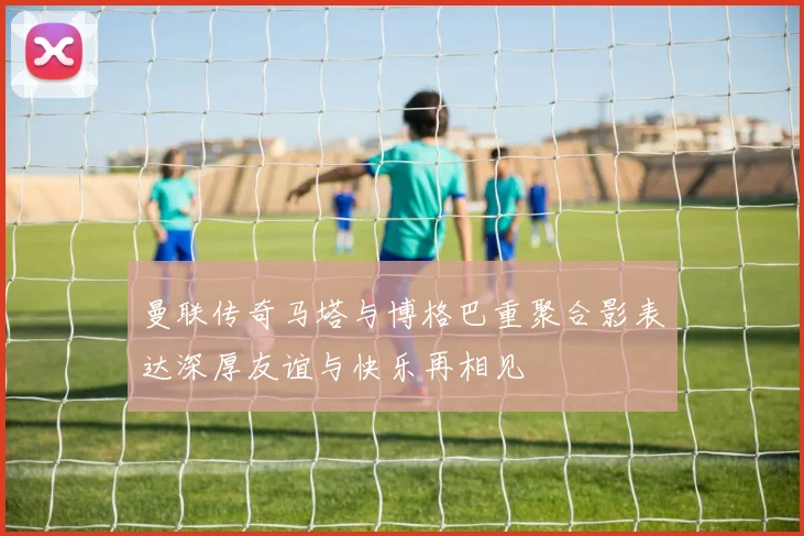 曼联传奇马塔与博格巴重聚合影表达深厚友谊与快乐再相见