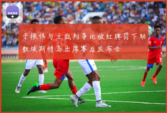 于根伟与主裁判争论被红牌罚下助教埃斯特乌出席赛后发布会