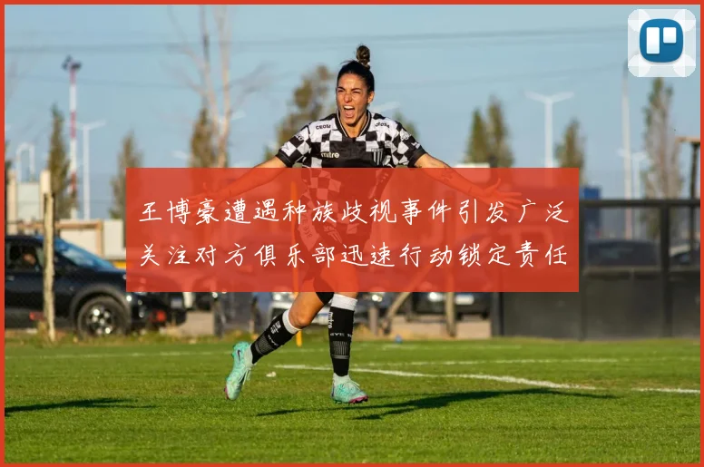 王博豪遭遇种族歧视事件引发广泛关注对方俱乐部迅速行动锁定责任人
