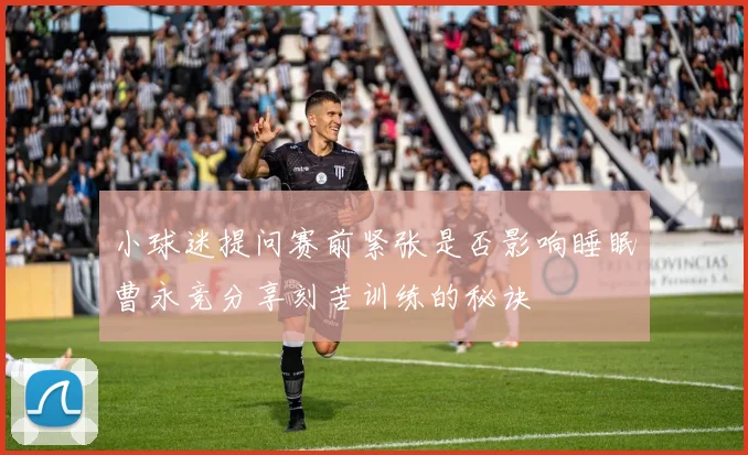 小球迷提问赛前紧张是否影响睡眠曹永竞分享刻苦训练的秘诀