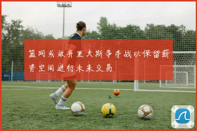 篮网或放弃里夫斯争夺战以保留薪资空间进行未来交易