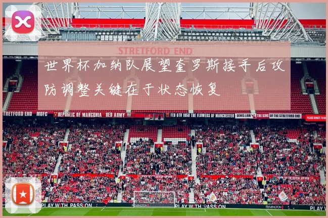 世界杯加纳队展望奎罗斯接手后攻防调整关键在于状态恢复