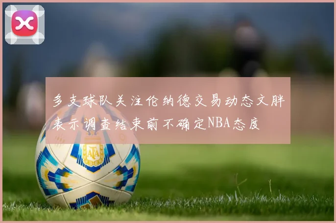 多支球队关注伦纳德交易动态文胖表示调查结束前不确定NBA态度
