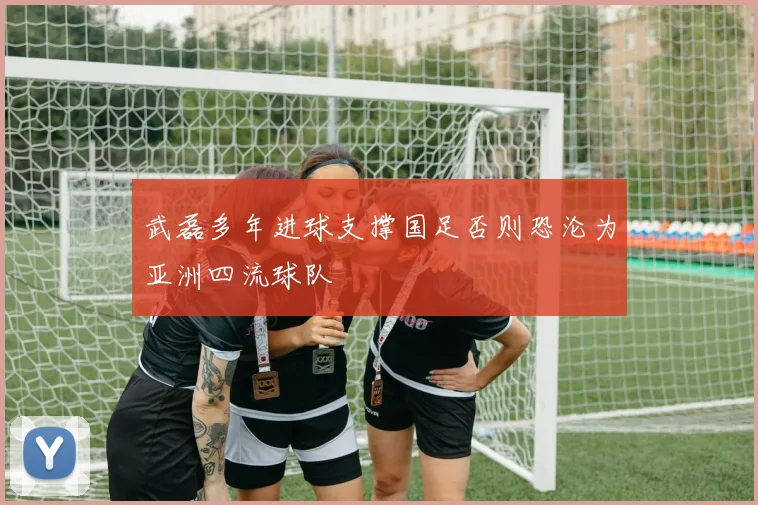 武磊多年进球支撑国足否则恐沦为亚洲四流球队