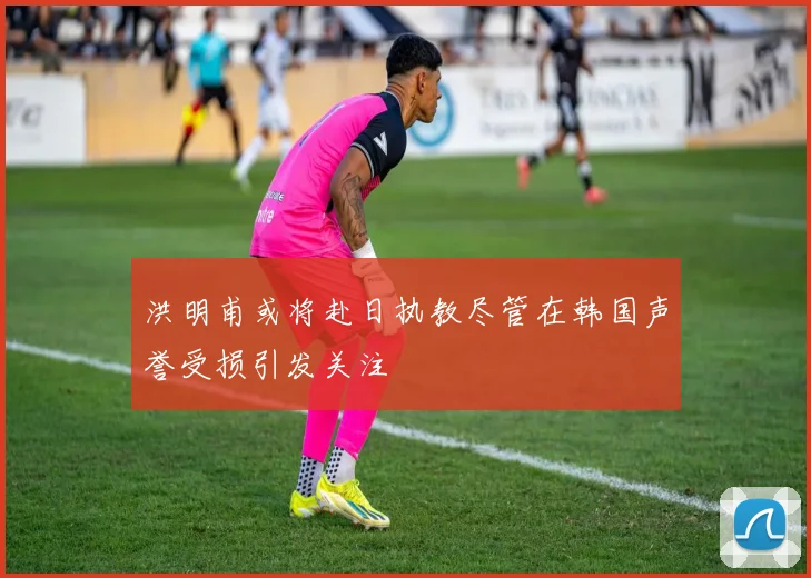 洪明甫或将赴日执教尽管在韩国声誉受损引发关注