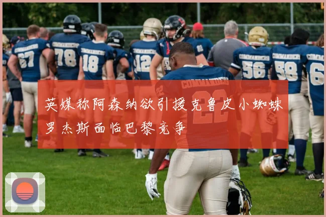 英媒称阿森纳欲引援克鲁皮小蜘蛛罗杰斯面临巴黎竞争