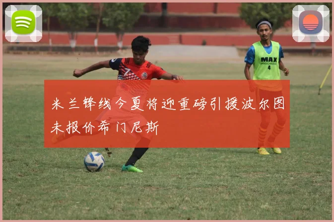 米兰锋线今夏将迎重磅引援波尔图未报价希门尼斯