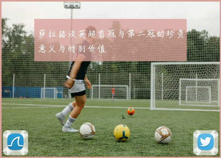 萨拉赫谈英超首冠与第二冠的珍贵意义与特别价值