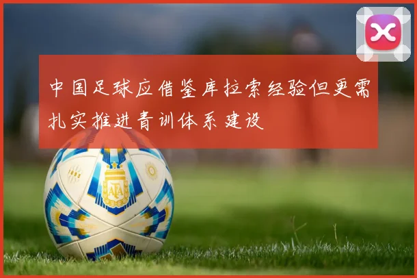 中国足球应借鉴库拉索经验但更需扎实推进青训体系建设