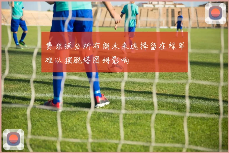 费尔顿分析布朗未来选择留在绿军难以摆脱塔图姆影响