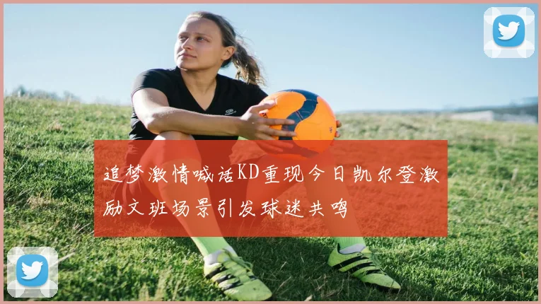 追梦激情喊话KD重现今日凯尔登激励文班场景引发球迷共鸣