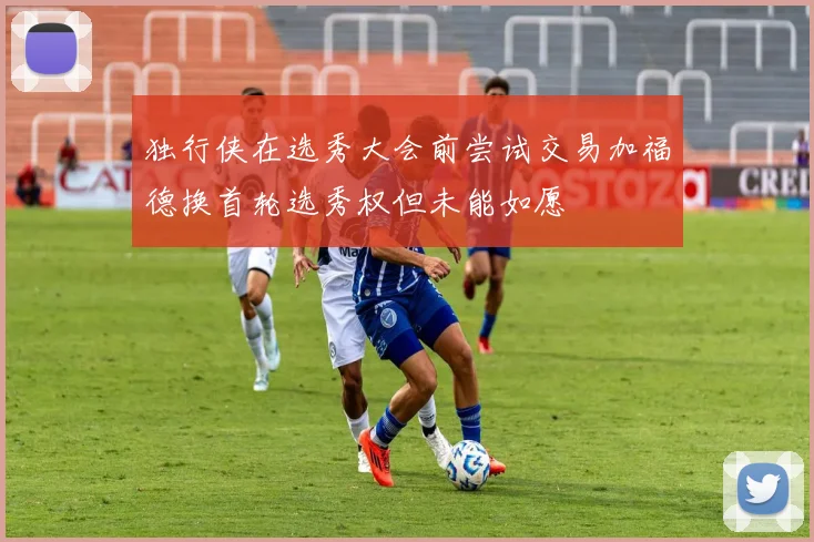 独行侠在选秀大会前尝试交易加福德换首轮选秀权但未能如愿