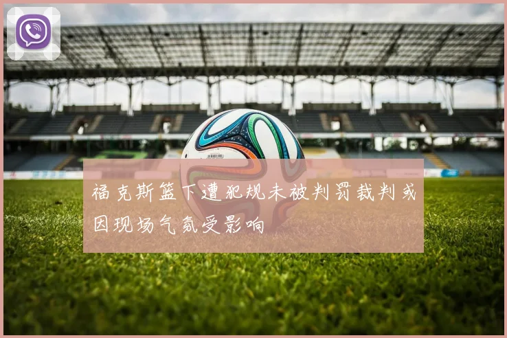 福克斯篮下遭犯规未被判罚裁判或因现场气氛受影响