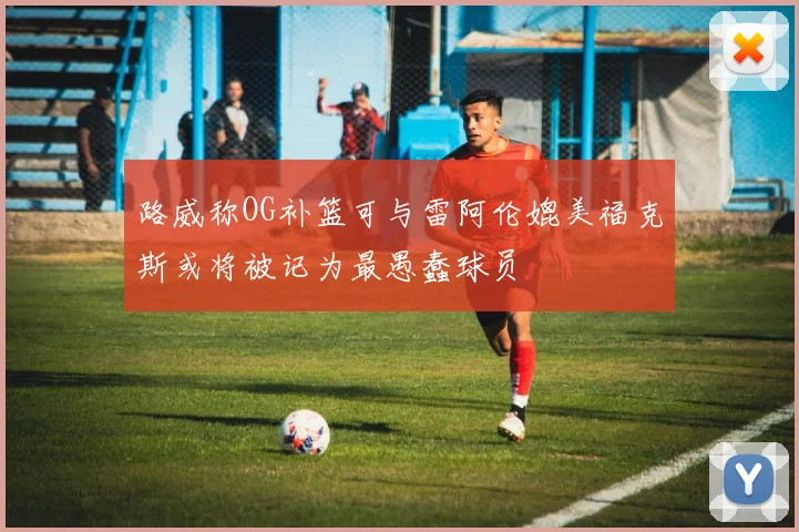 路威称OG补篮可与雷阿伦媲美福克斯或将被记为最愚蠢球员