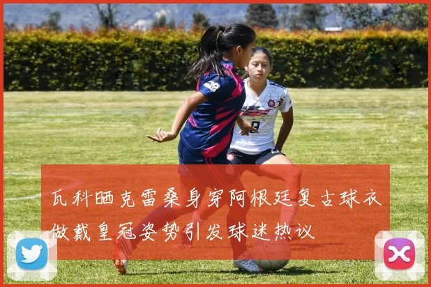 瓦科晒克雷桑身穿阿根廷复古球衣做戴皇冠姿势引发球迷热议