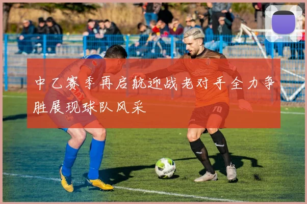 中乙赛季再启航迎战老对手全力争胜展现球队风采