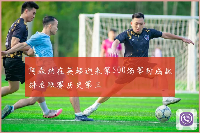 阿森纳在英超迎来第500场零封成就排名联赛历史第三
