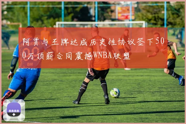 阿贾与王牌达成历史性协议签下500万顶薪合同震撼WNBA联盟