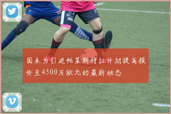 国米为引进帕莱斯特拉计划提高报价至4500万欧元的最新动态