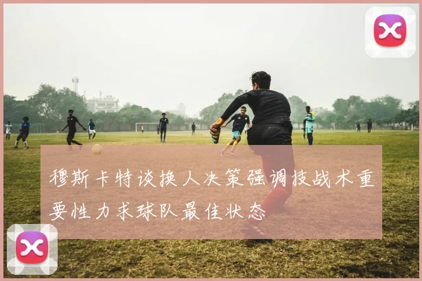 穆斯卡特谈换人决策强调技战术重要性力求球队最佳状态