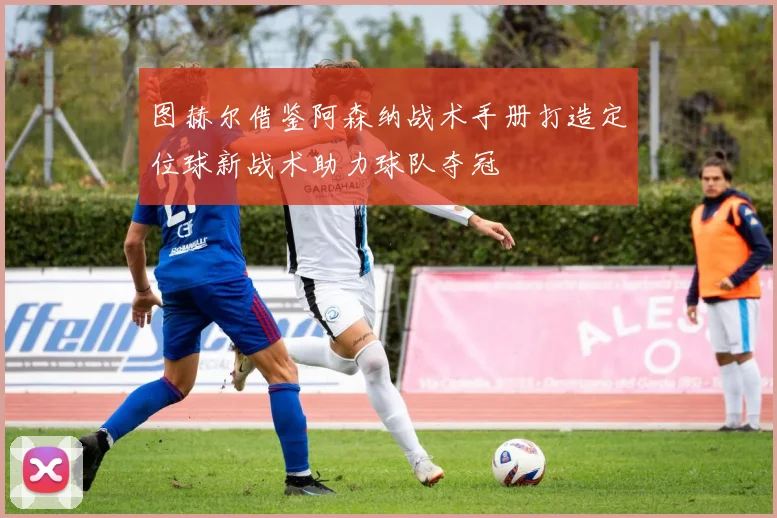 图赫尔借鉴阿森纳战术手册打造定位球新战术助力球队夺冠