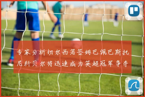 专家分析切尔西若签姆巴佩巴斯托尼科贝尔将迅速成为英超冠军争夺者