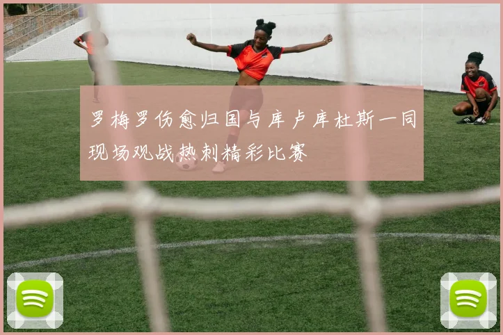 罗梅罗伤愈归国与库卢库杜斯一同现场观战热刺精彩比赛