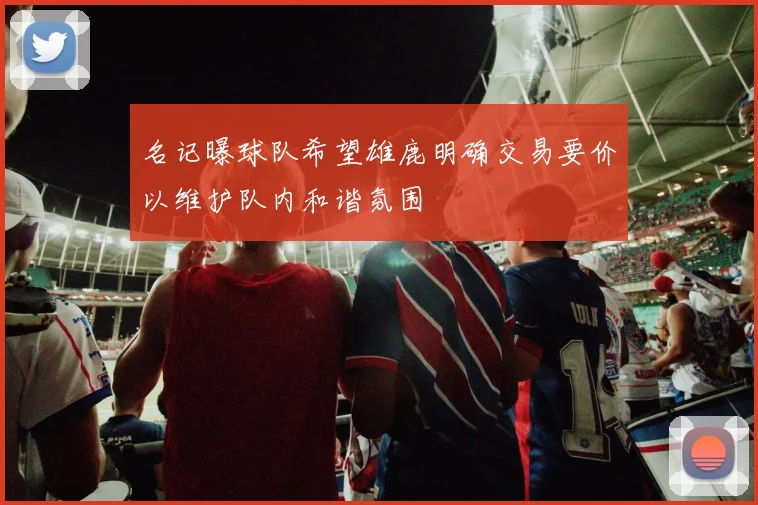名记曝球队希望雄鹿明确交易要价以维护队内和谐氛围