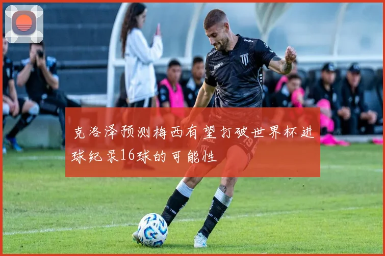 克洛泽预测梅西有望打破世界杯进球纪录16球的可能性