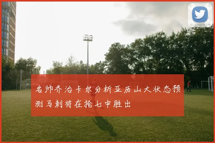 名帅乔治卡尔分析亚历山大状态预测马刺将在抢七中胜出