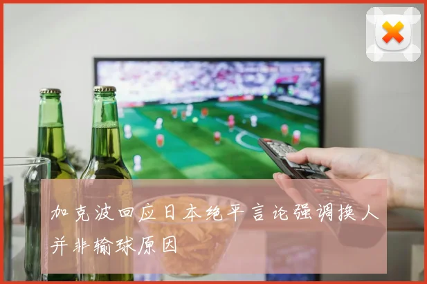 加克波回应日本绝平言论强调换人并非输球原因